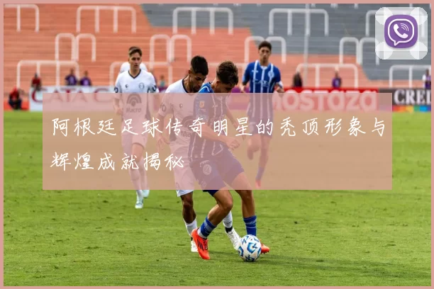 阿根廷足球传奇明星的秃顶形象与辉煌成就揭秘
