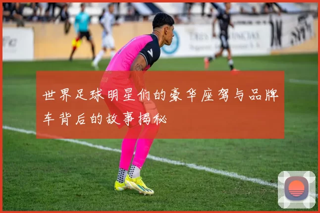 世界足球明星们的豪华座驾与品牌车背后的故事揭秘