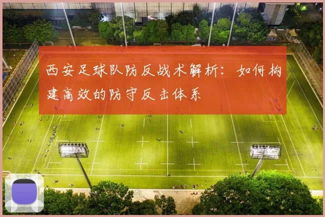 西安足球队防反战术解析：如何构建高效的防守反击体系