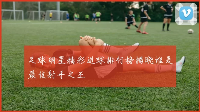 足球明星精彩进球排行榜揭晓谁是最佳射手之王