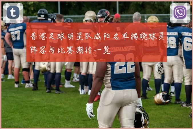 香港足球明星队咸阳名单揭晓球员阵容与比赛期待一览