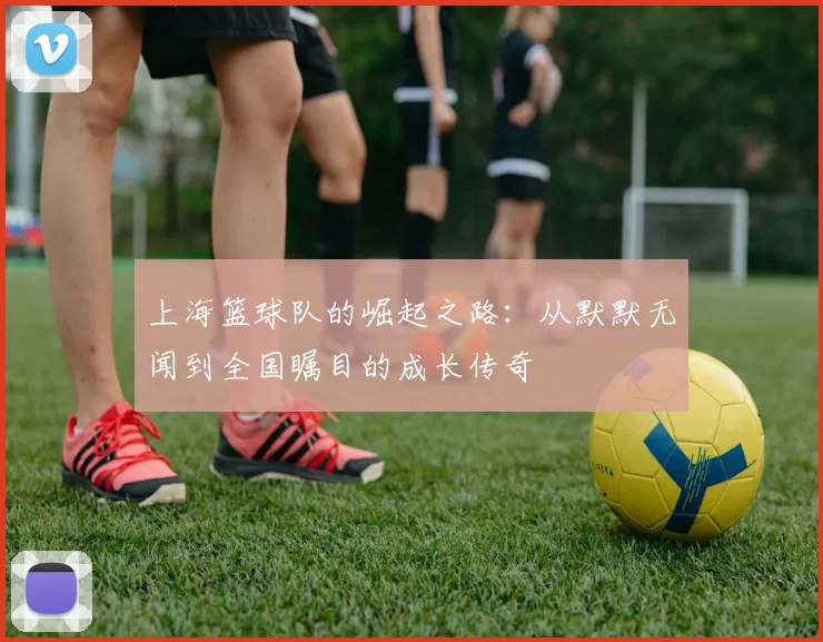上海篮球队的崛起之路：从默默无闻到全国瞩目的成长传奇