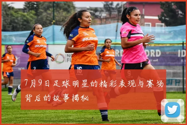 7月9日足球明星的精彩表现与赛场背后的故事揭秘