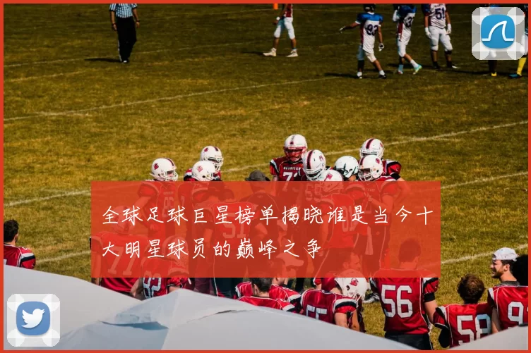 全球足球巨星榜单揭晓谁是当今十大明星球员的巅峰之争