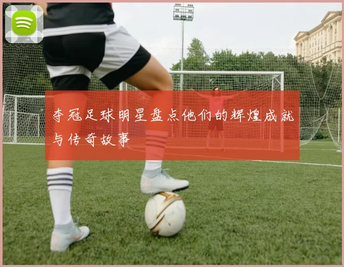 夺冠足球明星盘点他们的辉煌成就与传奇故事