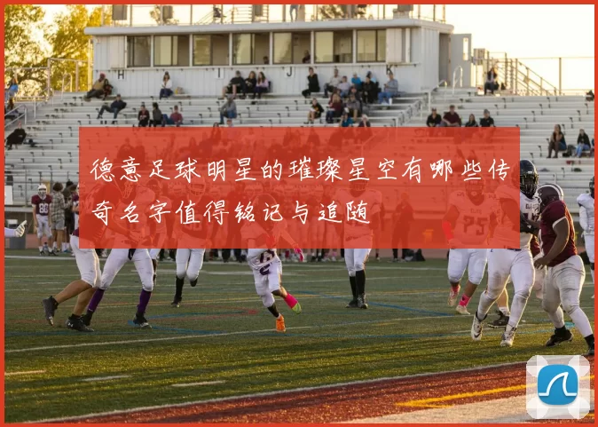 德意足球明星的璀璨星空有哪些传奇名字值得铭记与追随