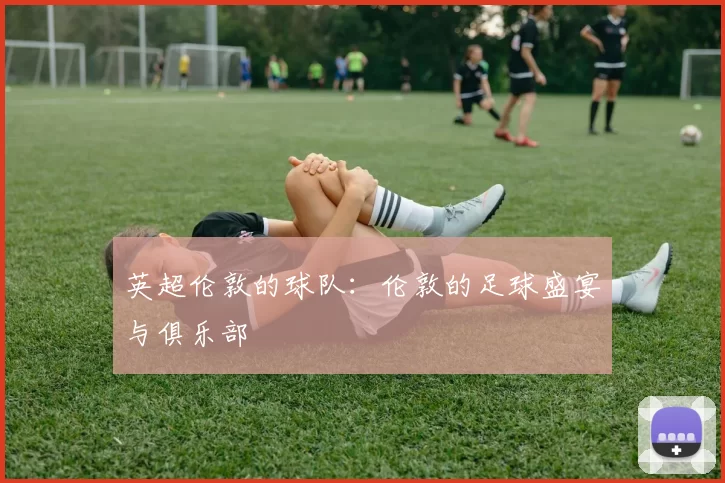 英超伦敦的球队：伦敦的足球盛宴与俱乐部