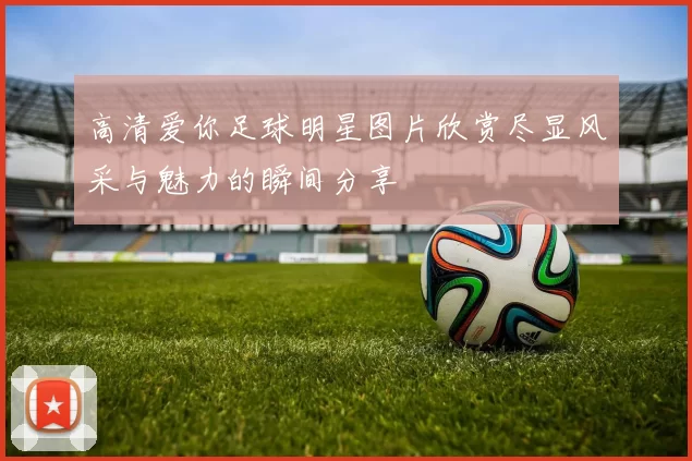 高清爱你足球明星图片欣赏尽显风采与魅力的瞬间分享