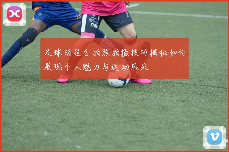 足球明星自拍照拍摄技巧揭秘如何展现个人魅力与运动风采