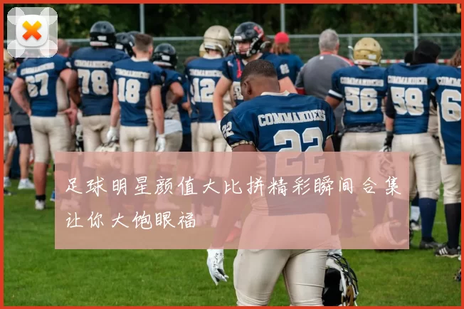 足球明星颜值大比拼精彩瞬间合集让你大饱眼福