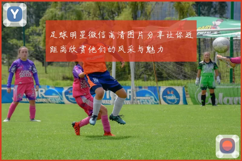 足球明星微信高清图片分享让你近距离欣赏他们的风采与魅力