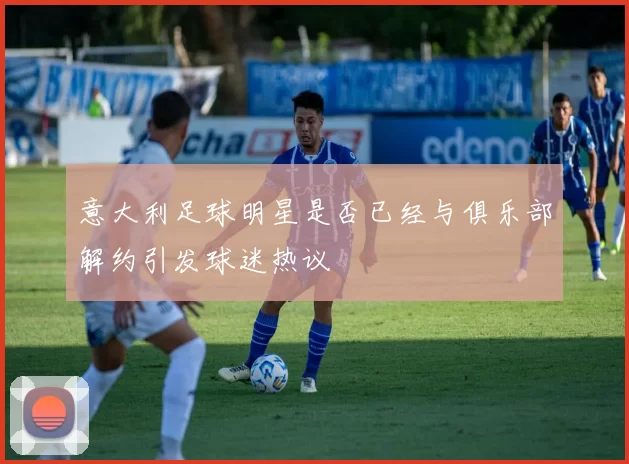 意大利足球明星是否已经与俱乐部解约引发球迷热议