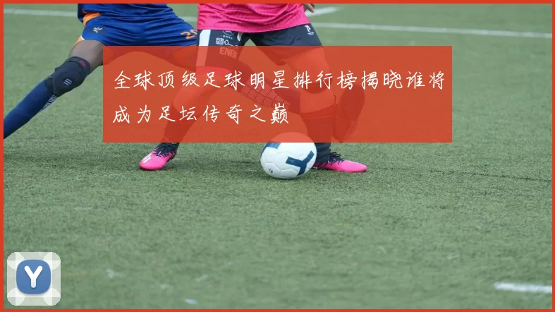 全球顶级足球明星排行榜揭晓谁将成为足坛传奇之巅
