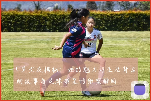 C罗女友揭秘：她的魅力与生活背后的故事与足球明星的甜蜜瞬间