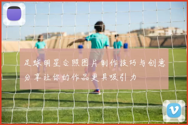足球明星合照图片制作技巧与创意分享让你的作品更具吸引力