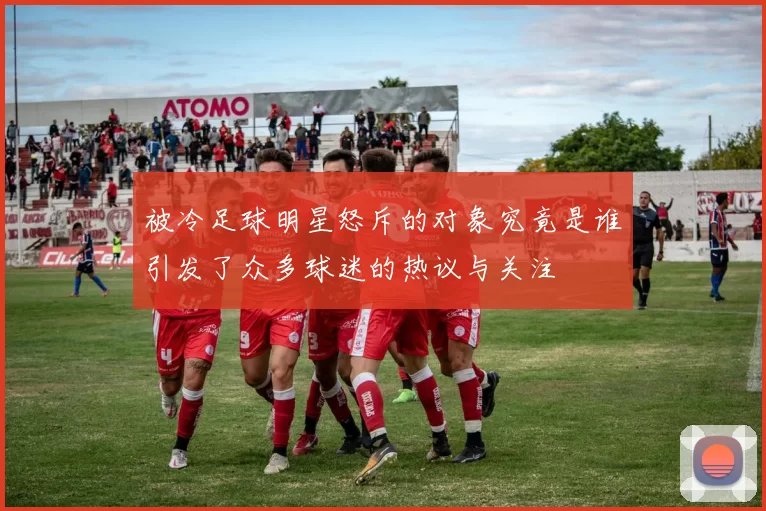 被冷足球明星怒斥的对象究竟是谁引发了众多球迷的热议与关注