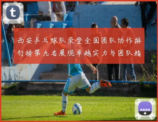 西安乒乓球队荣登全国团队协作排行榜第九名展现卓越实力与团队精神