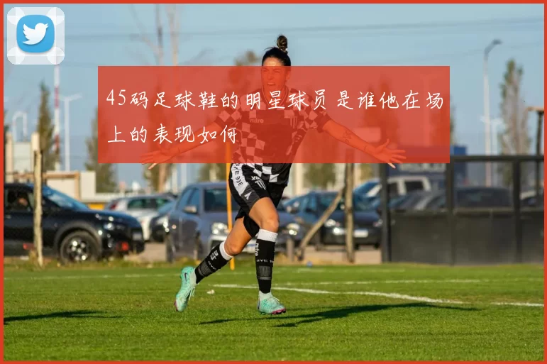 45码足球鞋的明星球员是谁他在场上的表现如何
