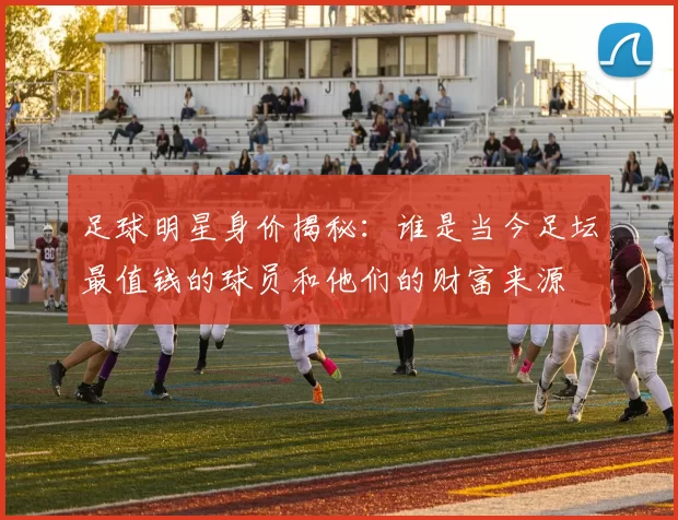 足球明星身价揭秘：谁是当今足坛最值钱的球员和他们的财富来源
