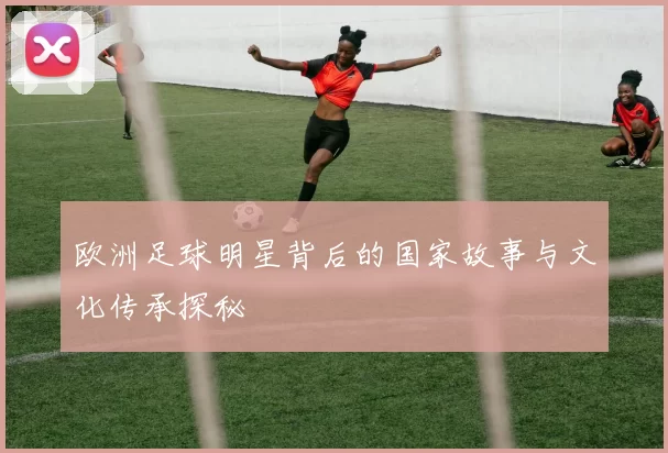 欧洲足球明星背后的国家故事与文化传承探秘