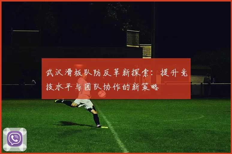 武汉滑板队防反革新探索：提升竞技水平与团队协作的新策略