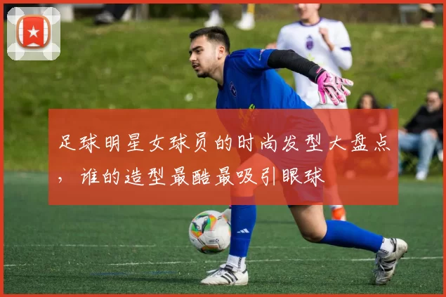 足球明星女球员的时尚发型大盘点，谁的造型最酷最吸引眼球