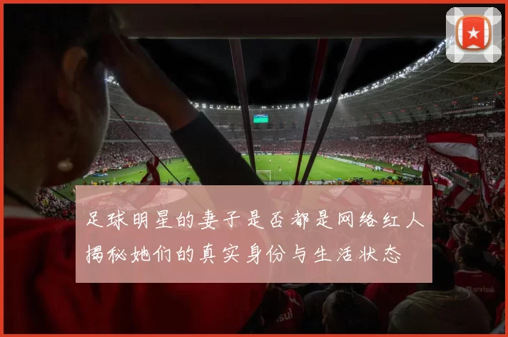 足球明星的妻子是否都是网络红人揭秘她们的真实身份与生活状态