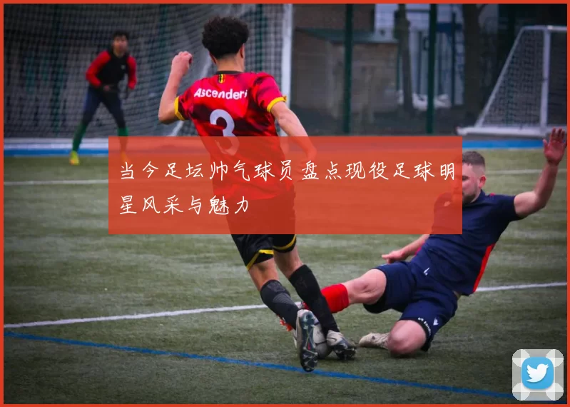 当今足坛帅气球员盘点现役足球明星风采与魅力
