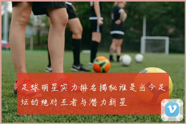 足球明星实力排名揭秘谁是当今足坛的绝对王者与潜力新星