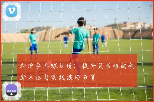 科学乒乓球训练：提升灵活性的创新方法与实践技巧分享