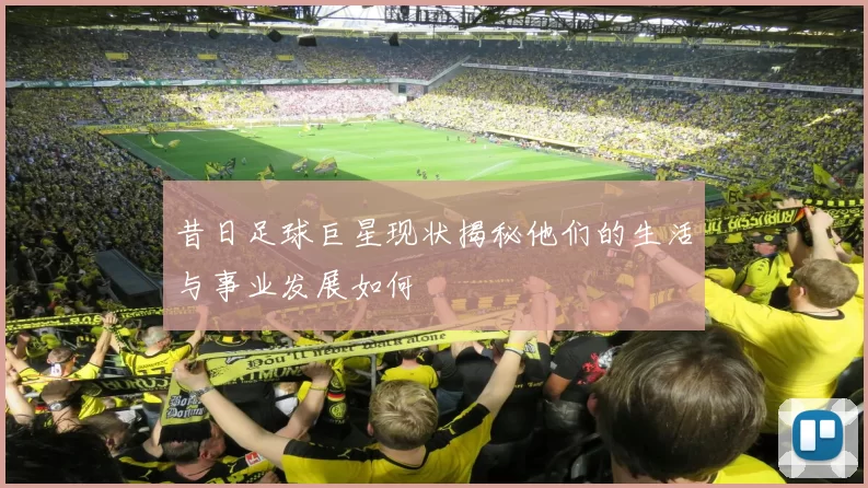 昔日足球巨星现状揭秘他们的生活与事业发展如何