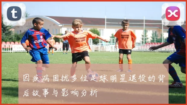 因疾病困扰多位足球明星退役的背后故事与影响分析