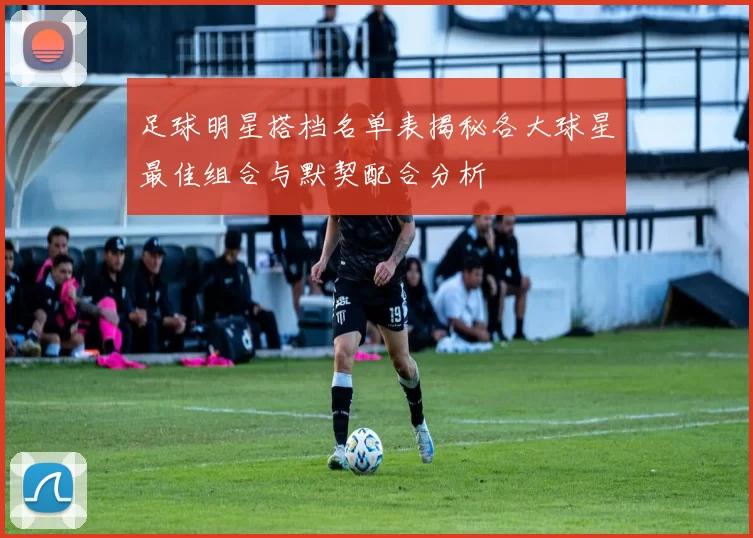 足球明星搭档名单表揭秘各大球星最佳组合与默契配合分析