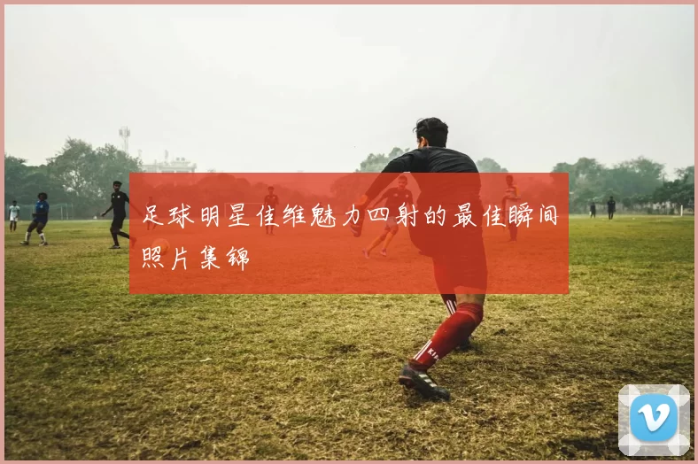 足球明星佳维魅力四射的最佳瞬间照片集锦