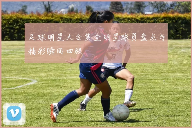 足球明星大合集全明星球员盘点与精彩瞬间回顾