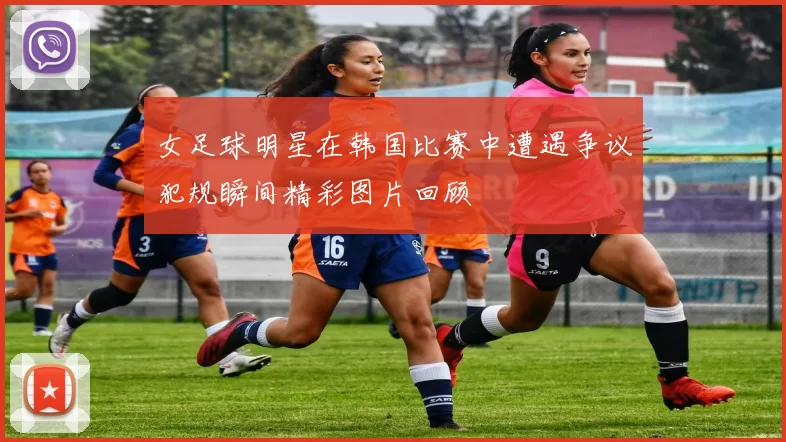 女足球明星在韩国比赛中遭遇争议犯规瞬间精彩图片回顾