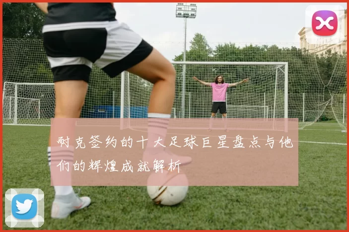 耐克签约的十大足球巨星盘点与他们的辉煌成就解析