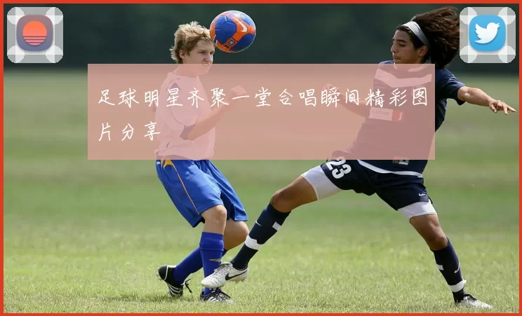 足球明星齐聚一堂合唱瞬间精彩图片分享