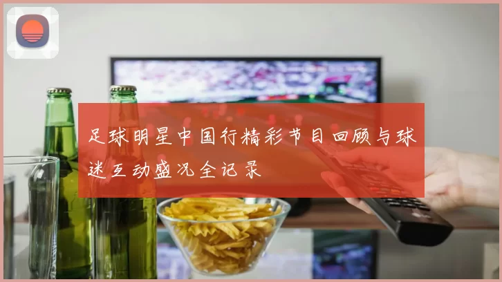 足球明星中国行精彩节目回顾与球迷互动盛况全记录