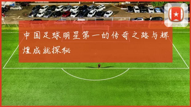 中国足球明星第一的传奇之路与辉煌成就探秘