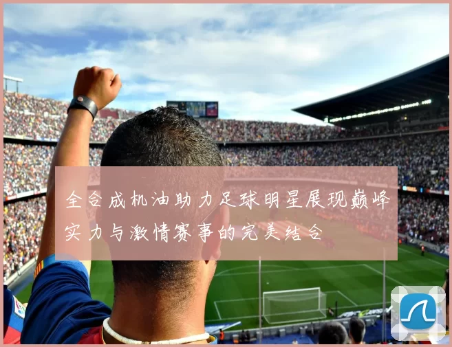 全合成机油助力足球明星展现巅峰实力与激情赛事的完美结合