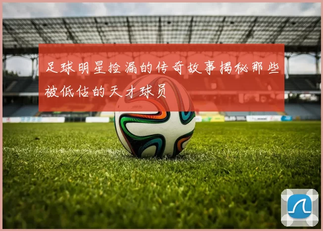 足球明星捡漏的传奇故事揭秘那些被低估的天才球员