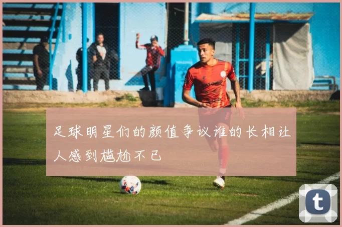 足球明星们的颜值争议谁的长相让人感到尴尬不已