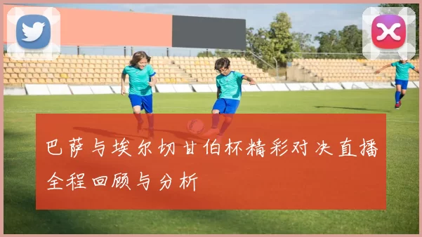 巴萨与埃尔切甘伯杯精彩对决直播全程回顾与分析