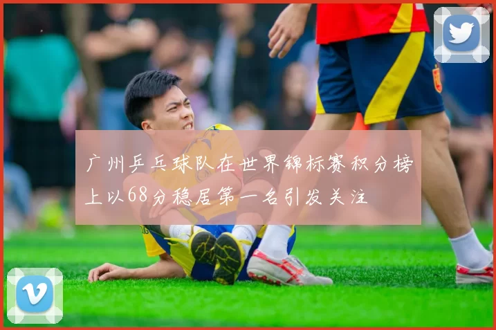 广州乒乓球队在世界锦标赛积分榜上以68分稳居第一名引发关注