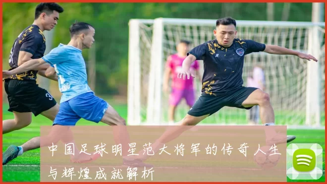 中国足球明星范大将军的传奇人生与辉煌成就解析