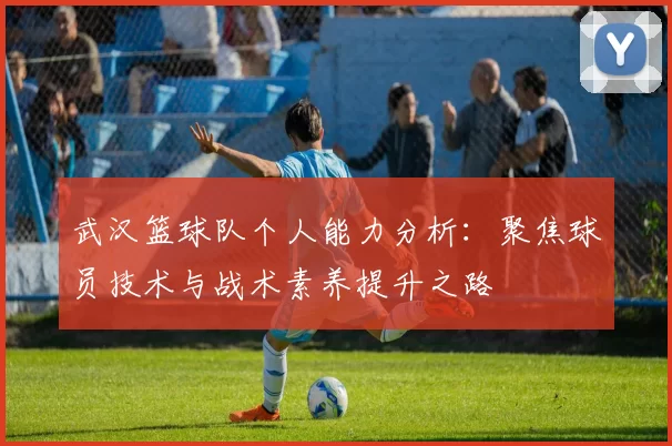 武汉篮球队个人能力分析：聚焦球员技术与战术素养提升之路