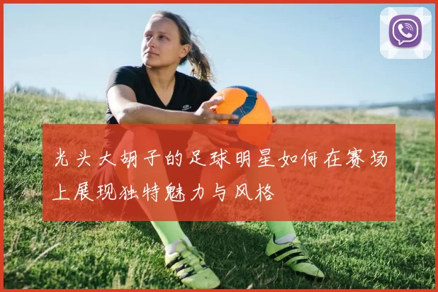 光头大胡子的足球明星如何在赛场上展现独特魅力与风格