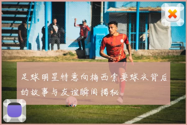 足球明星特意向梅西索要球衣背后的故事与友谊瞬间揭秘
