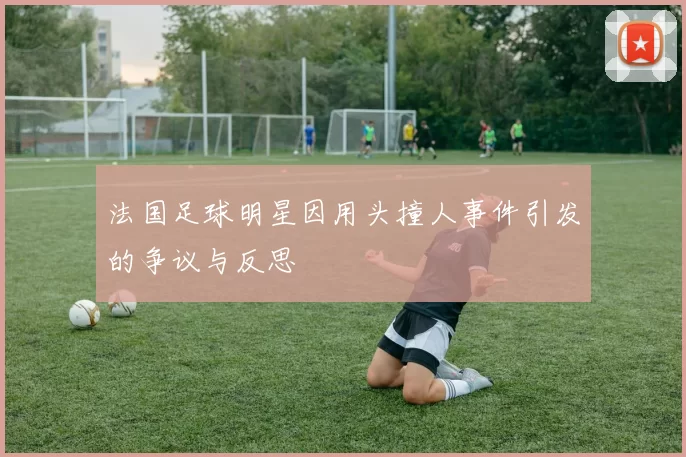 法国足球明星因用头撞人事件引发的争议与反思